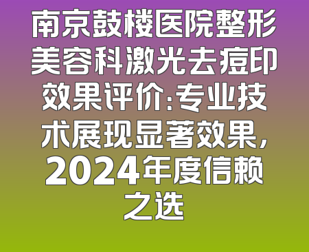南京鼓楼医院整形美容科激光去痘印效果评价：专业技术展现显著效果，2024年度信赖之选
