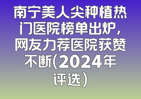 南宁美人尖种植热门医院榜单出炉，网友力荐医院获赞不断（2024年评选）