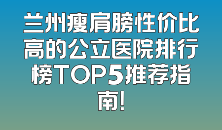 兰州瘦肩膀性价比高的公立医院排行榜TOP5推荐指南！