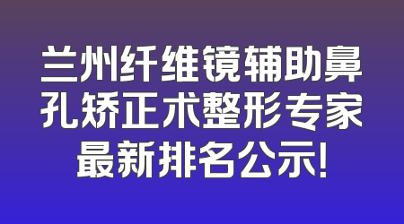 兰州纤维镜辅助鼻孔矫正术整形专家最新排名公示！
