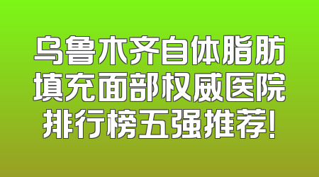 乌鲁木齐自体脂肪填充面部权威医院排行榜五强推荐！
