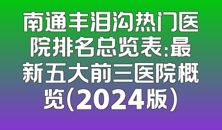 南通丰泪沟热门医院排名总览表：最新五大前三医院概览（2024版）