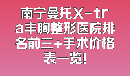 南宁曼托X-tra丰胸整形医院排名前三+手术价格表一览!