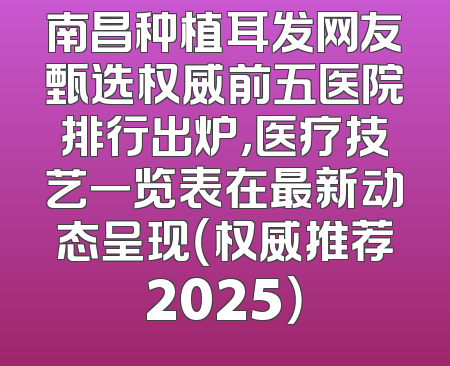 南昌种植耳发网友甄选权威前五医院排行出炉，医疗技艺一览表在最新动态呈现（权威推荐2025）