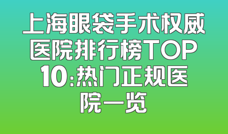 上海眼袋手术权威医院排行榜TOP10：热门正规医院一览