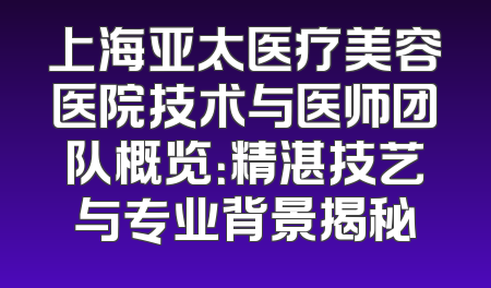 上海亚太医疗美容医院技术与医师团队概览：精湛技艺与专业背景揭秘