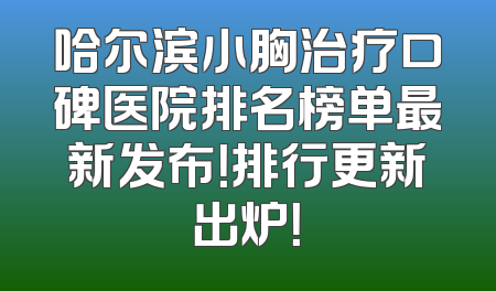 哈尔滨小胸治疗口碑医院排名榜单最新发布！排行更新出炉！