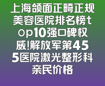 上海颌面正畸正规美容医院排名榜top10强口碑权威！解放军第455医院激光整形科亲民价格
