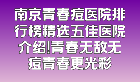 南京青春痘医院排行榜精选五佳医院介绍！青春无敌无痘青春更光彩