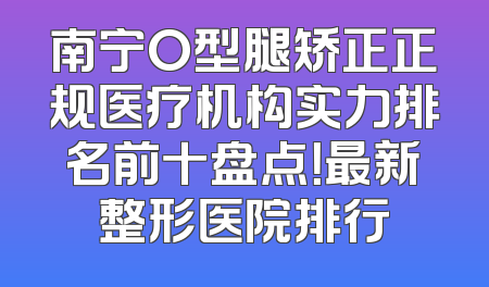 南宁O型腿矫正正规医疗机构实力排名前十盘点！最新整形医院排行
