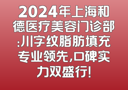 2024年上海和德医疗美容门诊部：川字纹脂肪填充专业领先，口碑实力双盛行！