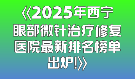 《2025年西宁眼部微针治疗修复医院最新排名榜单出炉！》