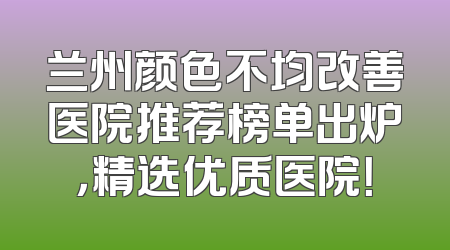 兰州颜色不均改善医院推荐榜单出炉，精选优质医院！