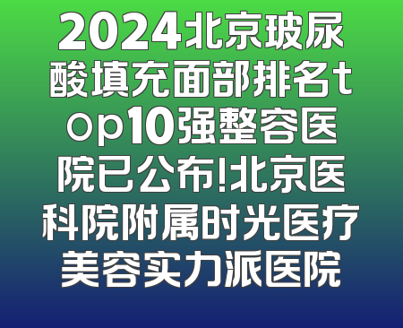 2024北京玻尿酸填充面部排名top10强整容医院已公布!北京医科院附属时光医疗美容实力派医院