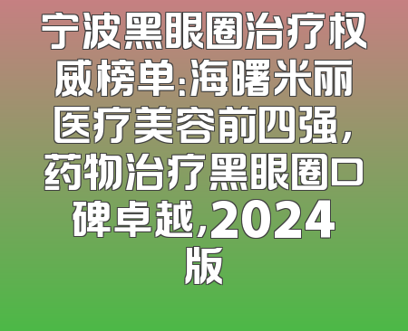 宁波黑眼圈治疗权威榜单：海曙米丽医疗美容前四强，药物治疗黑眼圈口碑卓越，2024版