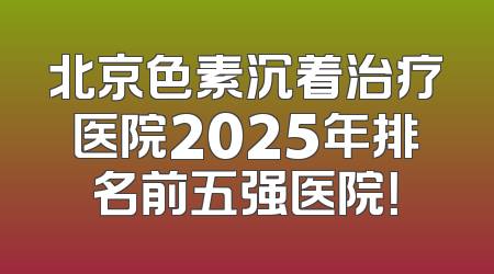 北京色素沉着治疗医院2025年排名前五强医院！