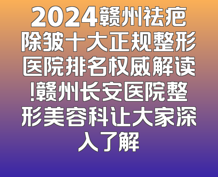 2024赣州祛疤除皱十大正规整形医院排名权威解读！赣州长安医院整形美容科让大家深入了解