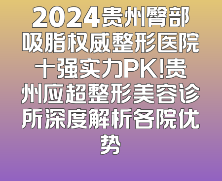 2024贵州臀部吸脂权威整形医院十强实力PK！贵州应超整形美容诊所深度解析各院优势