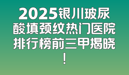 2025银川玻尿酸填颈纹热门医院排行榜前三甲揭晓！