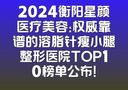 2024衡阳星颜医疗美容：权威靠谱的溶脂针瘦小腿整形医院TOP10榜单公布！