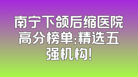 南宁下颌后缩医院高分榜单：精选五强机构！