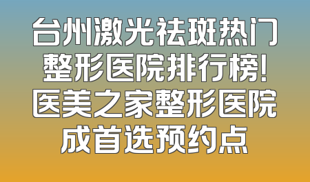 台州激光祛斑热门整形医院排行榜！医美之家整形医院成首选预约点