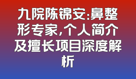 九院陈锦安：鼻整形专家，个人简介及擅长项目深度解析