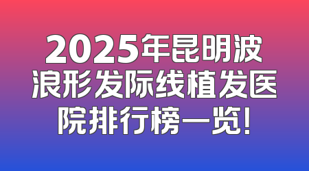 2025年昆明波浪形发际线植发医院排行榜一览！