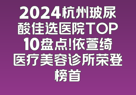 2024杭州玻尿酸佳选医院TOP10盘点！依萱绮医疗美容诊所荣登榜首