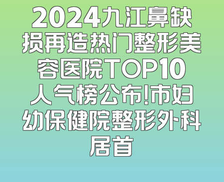 2024九江鼻缺损再造热门整形美容医院TOP10人气榜公布！市妇幼保健院整形外科居首