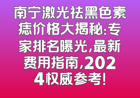 南宁激光祛黑色素痣价格大揭秘：专家排名曝光，最新费用指南，2024权威参考！
