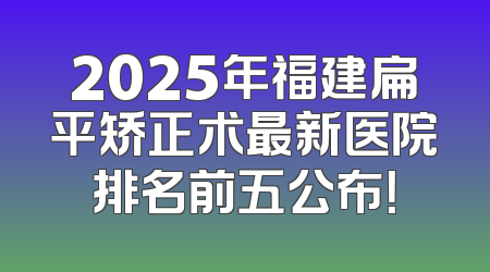 2025年福建扁平矫正术最新医院排名前五公布！