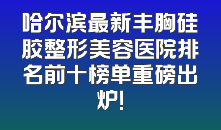 哈尔滨最新丰胸硅胶整形美容医院排名前十榜单重磅出炉！