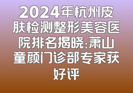2024年杭州皮肤检测整形美容医院排名揭晓：萧山童颜门诊部专家获好评