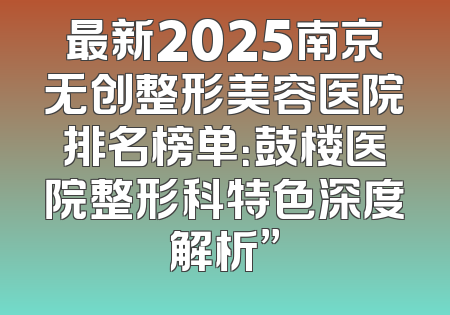 最新2025南京无创整形美容医院排名榜单：鼓楼医院整形科特色深度解析”