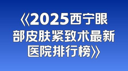 《2025西宁眼部皮肤紧致术最新医院排行榜》