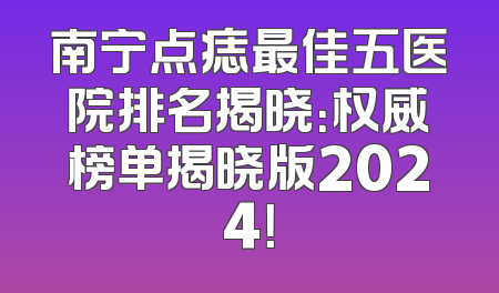 南宁点痣最佳五医院排名揭晓：权威榜单揭晓版2024！