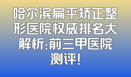 哈尔滨扁平矫正整形医院权威排名大解析：前三甲医院测评！