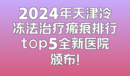 2024年天津冷冻法治疗瘢痕排行top5全新医院颁布!