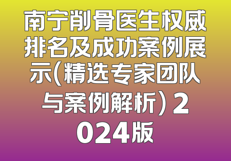南宁削骨医生权威排名及成功案例展示（精选专家团队与案例解析） 2024版
