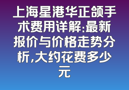 上海星港华正颌手术费用详解：最新报价与价格走势分析，大约花费多少元