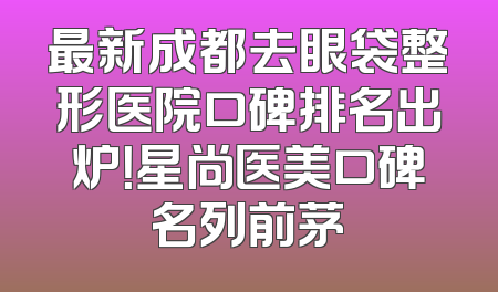最新成都去眼袋整形医院口碑排名出炉！星尚医美口碑名列前茅
