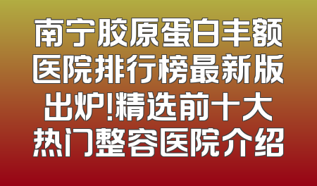 南宁胶原蛋白丰额医院排行榜最新版出炉！精选前十大热门整容医院介绍