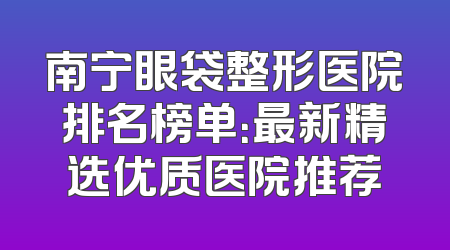南宁眼袋整形医院排名榜单：最新精选优质医院推荐
