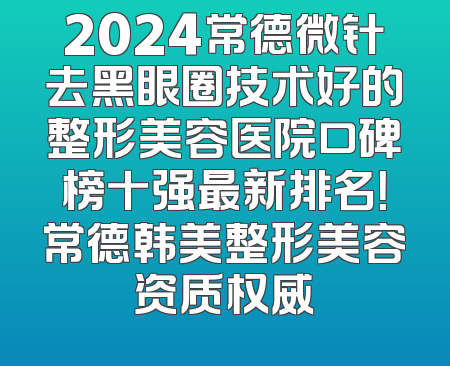 2024常德微针去黑眼圈技术好的整形美容医院口碑榜十强最新排名！常德韩美整形美容资质权威