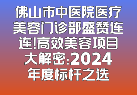佛山市中医院医疗美容门诊部盛赞连连！高效美容项目大解密：2024年度标杆之选