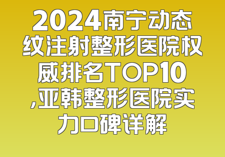 2024南宁动态纹注射整形医院权威排名TOP10，亚韩整形医院实力口碑详解