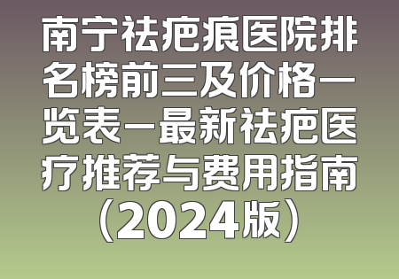 南宁祛疤痕医院排名榜前三及价格一览表_最新祛疤医疗推荐与费用指南（2024版）