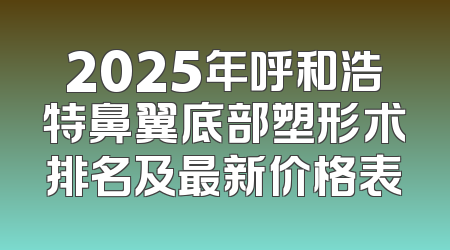 2025年呼和浩特鼻翼底部塑形术排名及最新价格表