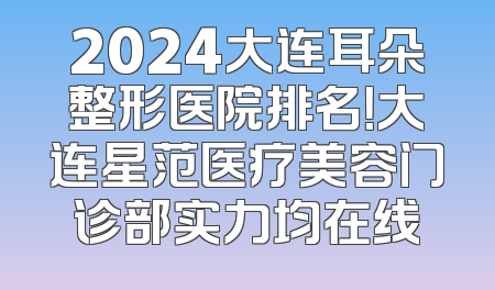 2024大连耳朵整形医院排名！大连星范医疗美容门诊部实力均在线